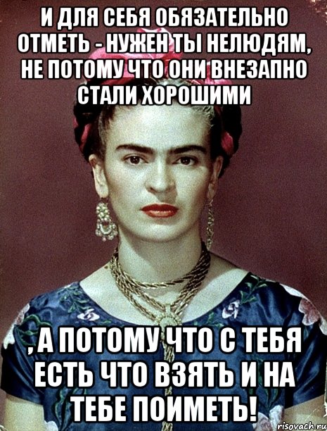 И для себя обязательно отметь - нужен ты нелюдям, не потому что они внезапно стали хорошими , а потому что с тебя есть что взять и на тебе поиметь!, Мем Magdalena Carmen Frieda Kahlo Ca