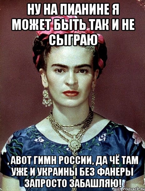 Ну на пианине я может быть так и не сыграю , авот гимн России, да чё там уже и Украины без фанеры запросто забашляю!, Мем Magdalena Carmen Frieda Kahlo Ca