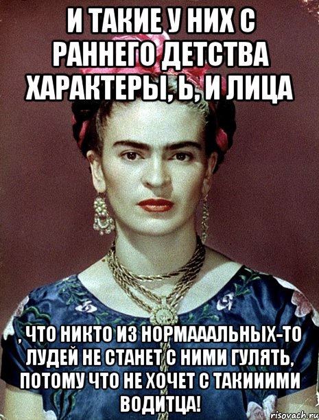 И такие у них с раннего детства характеры, Ь, и лица , что никто из нормааальных-то лудей не станет с ними гулять, потому что не хочет с такииими водитца!