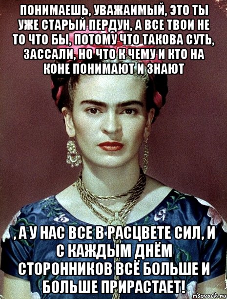 Понимаешь, уважаимый, это ты уже старый пердун, а все твои не то что бы, потому что такова суть, зассали, но что к чему и кто на коне понимают и знают , а у нас все в расцвете сил, и с каждым днём сторонников всё больше и больше прирастает!