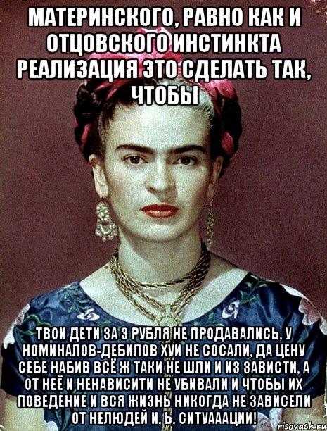 Материнского, равно как и отцовского инстинкта реализация это сделать так, чтобы твои дети за 3 рубля не продавались, у номиналов-дебилов хуи не сосали, да цену себе набив всё ж таки не шли и из зависти, а от неё и ненависити не убивали и чтобы их поведение и вся жизнь никогда не зависели от нелюдей и, Ь, ситуааации!