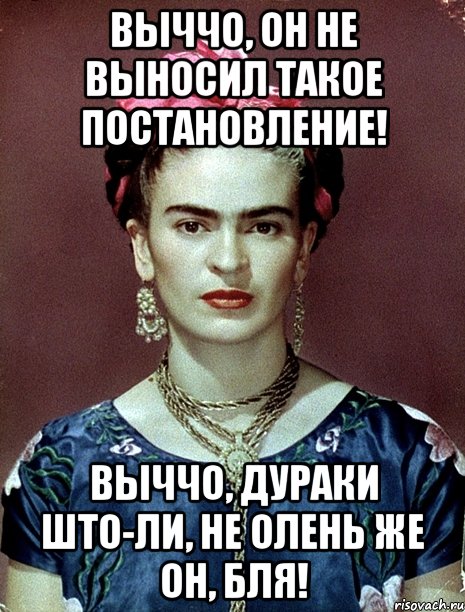 Выччо, он не выносил такое постановление! Выччо, дураки што-ли, не олень же он, бля!