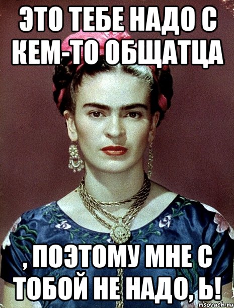 Это тебе надо с кем-то общатца , поэтому мне с тобой НЕ НАДО, Ь!