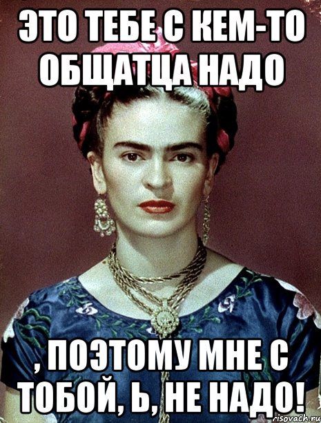 Это тебе с кем-то общатца НАДО , поэтому мне с тобой, Ь, НЕ НАДО!