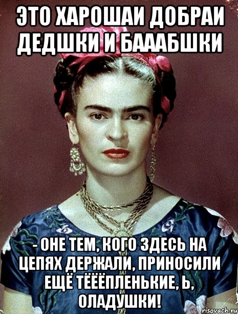 Это харошаи добраи дедшки и бааабшки - оне тем, кого здесь на цепях держали, приносили ещё тёёёпленькие, Ь, оладушки!, Мем Magdalena Carmen Frieda Kahlo Ca