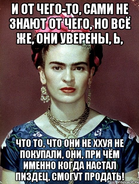 И от чего-то, сами не знают от чего, но всё же, они уверены, Ь, что то, что они не ххуя не покупали, они, при чём именно когда настал ПИЗДЕЦ, смогут продать!