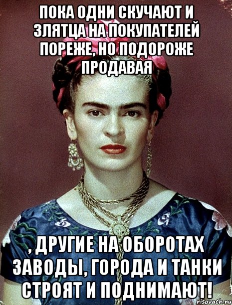 Пока одни скучают и злятца на покупателей пореже, но подороже продавая , другие на оборотах заводы, города и танки строят и поднимают!, Мем Magdalena Carmen Frieda Kahlo Ca