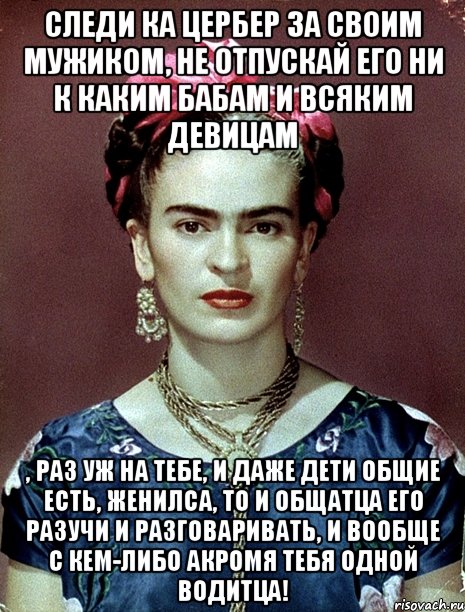 Следи ка цербер за своим мужиком, не отпускай его ни к каким бабам и всяким девицам , раз уж на тебе, и даже дети общие есть, женилса, то и общатца его разучи и разговаривать, и вообще с кем-либо акромя тебя одной водитца!, Мем Magdalena Carmen Frieda Kahlo Ca