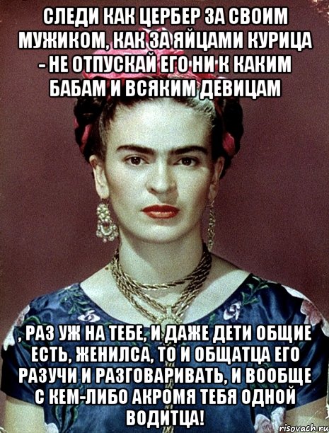 Следи как цербер за своим мужиком, как за яйцами курица - не отпускай его ни к каким бабам и всяким девицам , раз уж на тебе, и даже дети общие есть, женилса, то и общатца его разучи и разговаривать, и вообще с кем-либо акромя тебя одной водитца!, Мем Magdalena Carmen Frieda Kahlo Ca