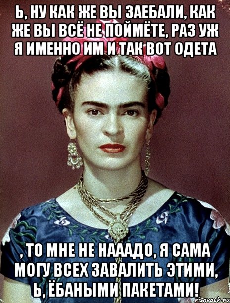 Ь, ну как же вы заебали, как же вы всё не поймёте, раз уж я именно им и так вот одета , то мне не нааадо, я сама могу всех завалить этими, Ь, ёбаными пакетами!