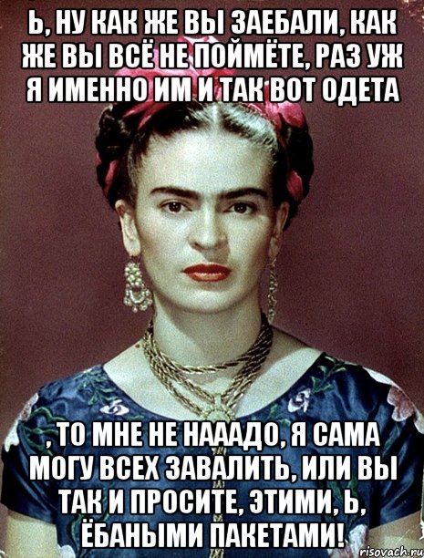 Ь, ну как же вы заебали, как же вы всё не поймёте, раз уж я именно им и так вот одета , то мне не нааадо, я сама могу всех завалить, или вы так и просите, этими, Ь, ёбаными пакетами!