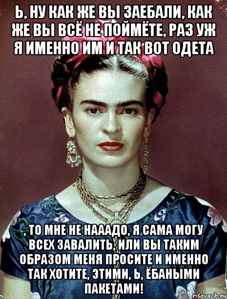 Ь, ну как же вы заебали, как же вы всё не поймёте, раз уж я именно им и так вот одета , то мне не нааадо, я сама могу всех завалить, или вы таким образом меня просите и именно так хотите, этими, Ь, ёбаными пакетами!