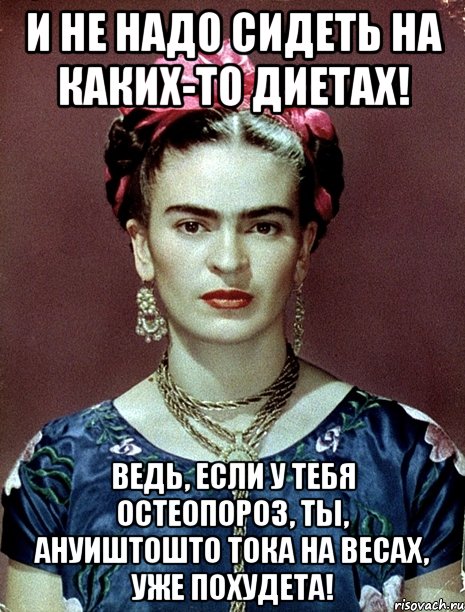 И не надо сидеть на каких-то диетах! Ведь, если у тебя остеопороз, ты, АНУИШТОШТО тока на весах, уже похудета!