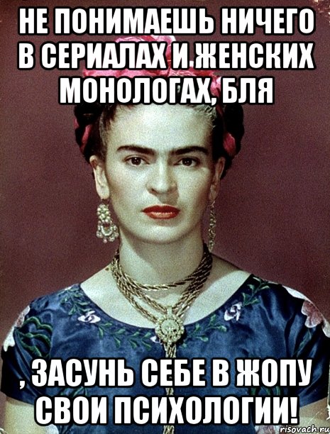 Не понимаешь ничего в сериалах и женских монологах, бля , засунь себе в жопу свои психологии!