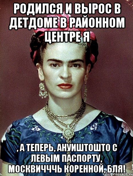 Родился и вырос в детдоме в районном центре я , а теперь, ануиштошто с левым паспорту, москвичччь коренной, бля!, Мем Magdalena Carmen Frieda Kahlo Ca
