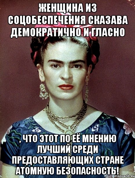 Женщина из соцобеспечения сказава демократично и гласно , что этот по её мнению лучший среди предоставляющих стране атомную безопасность!, Мем Magdalena Carmen Frieda Kahlo Ca