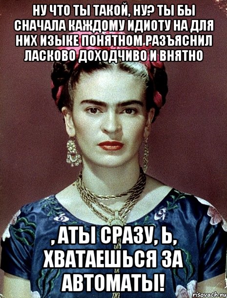 Ну что ты такой, ну? Ты бы сначала каждому идиоту на для них изыке понятном разъяснил ласково доходчиво и внятно , АТЫ сразу, Ь, хватаешься за автоматы!