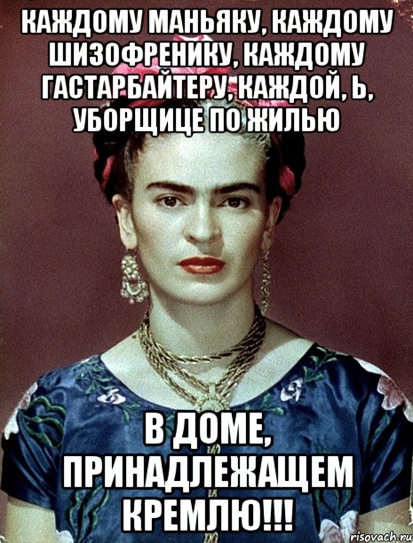 Каждому маньяку, каждому шизофренику, каждому гастарбайтеру, каждой, Ь, уборщице ПО ЖИЛЬЮ в доме, принадлежащем КРЕМЛЮ!!!, Мем Magdalena Carmen Frieda Kahlo Ca