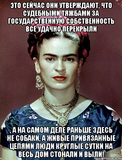 Это сейчас они утверждают, что судебными тяжбами за государственную собственность всё удачно перекрыли , а на самом деле раньше здесь не собаки, а живые привязанные цепями люди круглые сутки на весь дом стонали и выли!