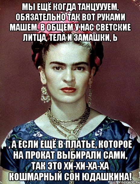 Мы ещё когда танцуууем, обязательно так вот руками машем, в общем у нас светские литца, тела и замашки, Ь , а если ещё в платье, которое на прокат выбирали сами, так это хи-хи-ха-ха кошмарный сон Юдашкина!, Мем Magdalena Carmen Frieda Kahlo Ca