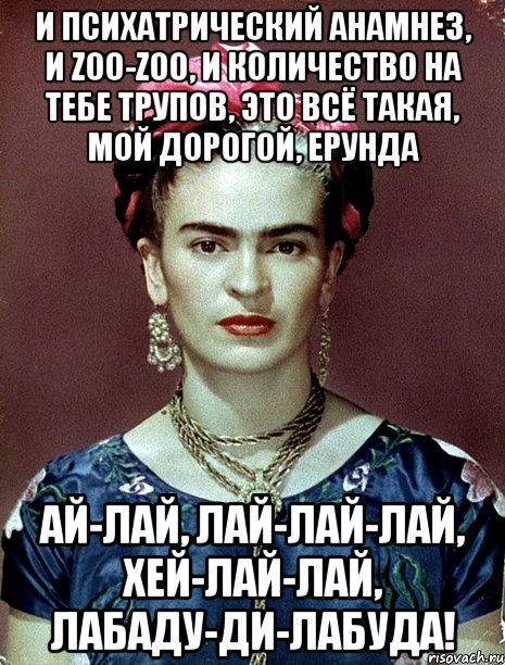 И психатрический анамнез, и zoo-zoo, и количество на тебе трупов, это всё такая, мой дорогой, ерунда ай-лай, лай-лай-лай, хей-лай-лай, лабаду-ди-лабуда!, Мем Magdalena Carmen Frieda Kahlo Ca