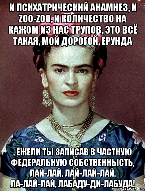 И психатрический анамнез, и zoo-zoo, и количество на кажом из нас трупов, это всё такая, мой дорогой, ерунда , ежели ты записав в частную федеральную собственнысть, лай-лай, лай-лай-лай, ла-лай-лай, лабаду-ди-лабуда!, Мем Magdalena Carmen Frieda Kahlo Ca