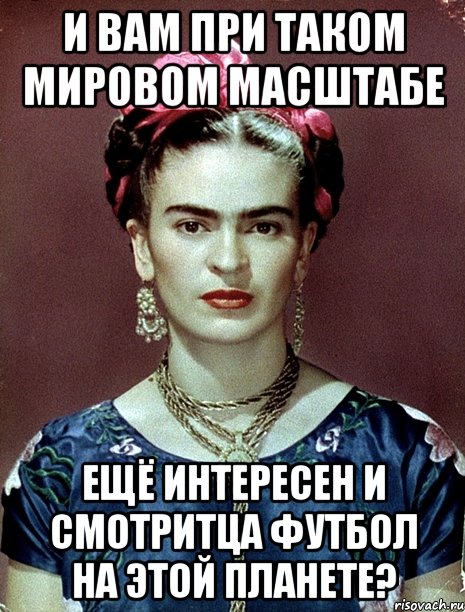 И вам при таком мировом масштабе ещё интересен и смотритца футбол на этой планете?