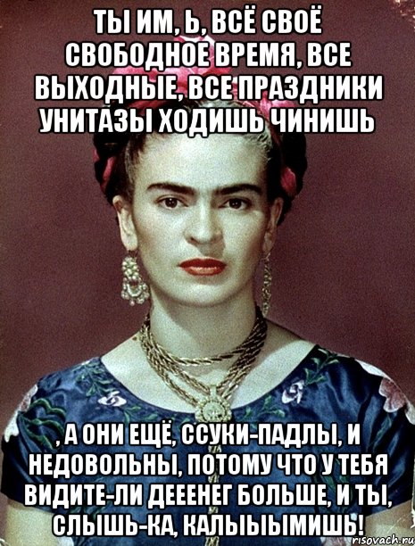 Ты им, Ь, всё своё свободное время, все выходные, все праздники унитазы ходишь чинишь , а они ещё, ссуки-падлы, и недовольны, потому что у тебя видите-ли дееенег больше, и ты, слышь-ка, калыыымишь!
