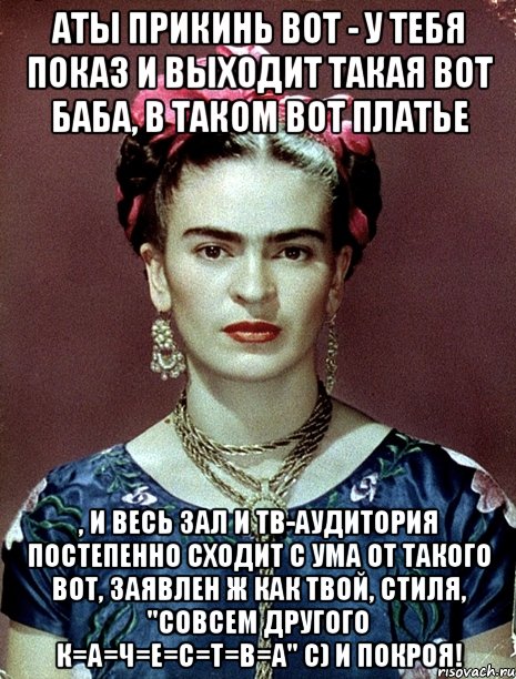 АТЫ прикинь вот - у тебя показ и выходит такая вот баба, в таком вот платье , и весь зал и тв-аудитория постепенно сходит с ума от такого вот, заявлен ж как твой, стиля, "совсем другого К=А=Ч=Е=С=Т=В=А" с) и покроя!, Мем Magdalena Carmen Frieda Kahlo Ca
