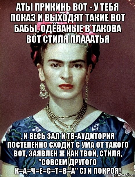 АТЫ прикинь вот - у тебя показ и выходят такие вот бабы, одёваные в такова вот стиля плааатья , и весь зал и тв-аудитория постепенно сходит с ума от такого вот, заявлен ж как твой, стиля, "совсем другого К=А=Ч=Е=С=Т=В=А" с) и покроя!