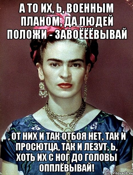 А то их, Ь, военным планом, да людей положи - завоёёёвывай , от них и так отбоя нет, так и просютца, так и лезут, Ь, хоть их с ног до головы опплёвывай!, Мем Magdalena Carmen Frieda Kahlo Ca