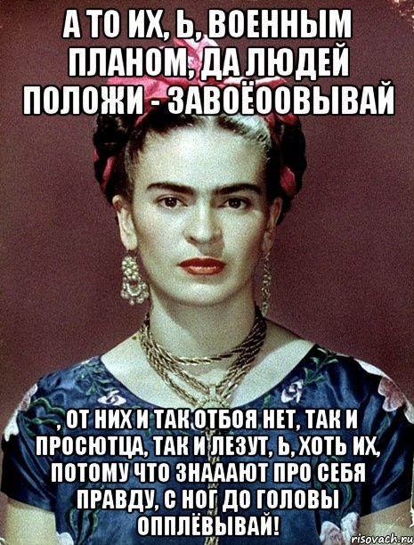 А то их, Ь, военным планом, да людей положи - завоёоовывай , от них и так отбоя нет, так и просютца, так и лезут, Ь, хоть их, потому что знааают про себя правду, с ног до головы опплёвывай!