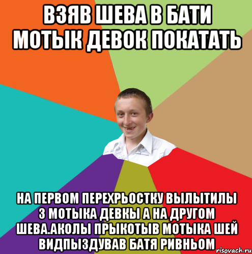 взяв шева в бати мотык девок покатать на первом перехрьостку вылытилы з мотыка девкы а на другом шева.Аколы прыкотыв мотыка шей видпыздував батя ривньом, Мем  малый паца