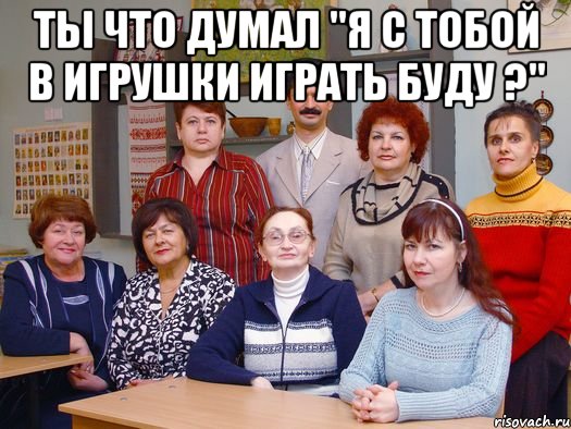 ты что думал "я с тобой в игрушки играть буду ?" 