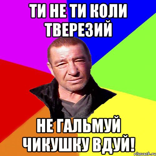 ти не ти коли тверезий не гальмуй чикушку вдуй!