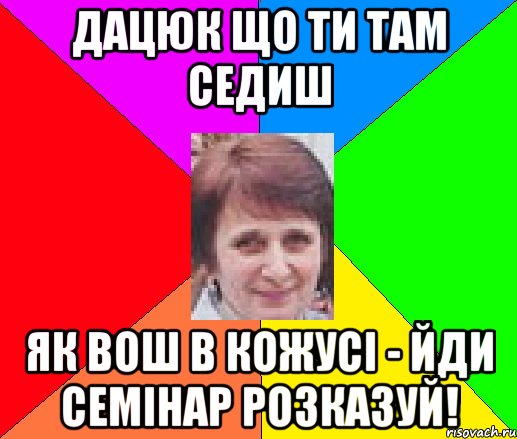 Дацюк що ти там седиш як вош в кожусі - йди семінар розказуй!