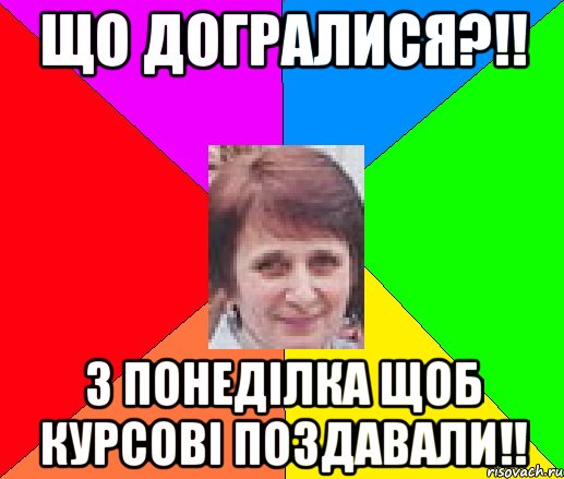що догралися?!! з понеділка щоб курсові поздавали!!
