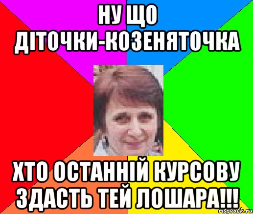 Ну що діточки-козеняточка хто останній курсову здасть тей ЛОШАРА!!!