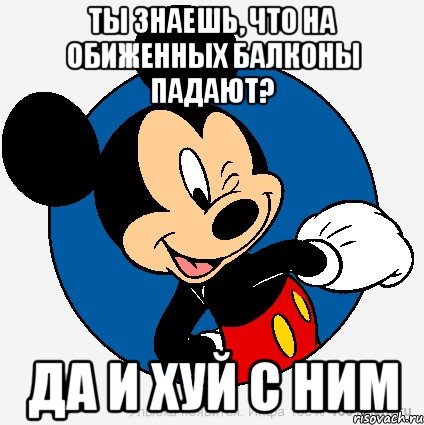 ты знаешь, что на обиженных балконы падают? да и хуй с ним