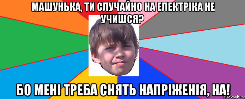 Машунька, ти случайно на електріка не учишся? бо мені треба снять напріженія, на!