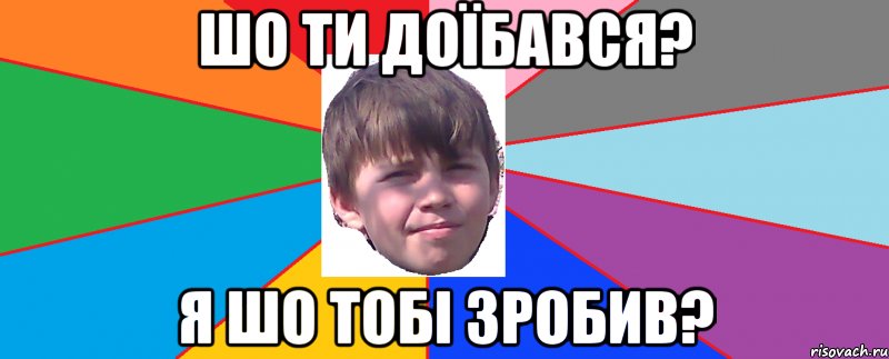 Шо ти доїбався? я шо тобі зробив?