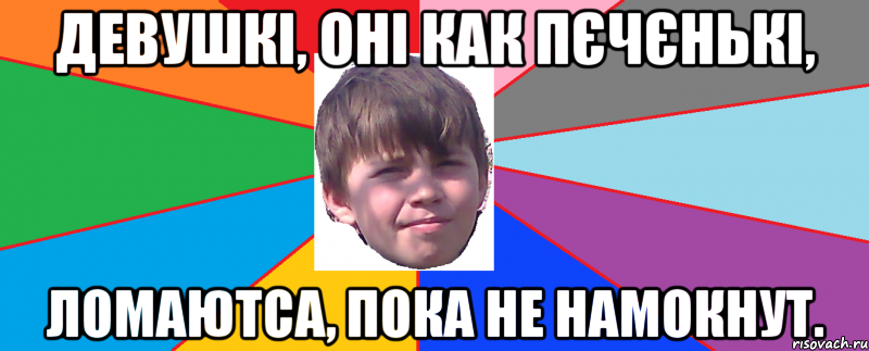 Девушкі, оні как пєчєнькі, ломаютса, пока не намокнут.