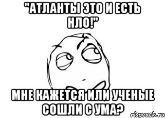 "Атланты это и есть НЛО!" Мне кажется или ученые сошли с ума?, Мем Мне кажется или