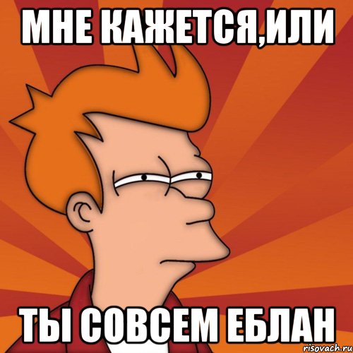 мне кажется,или ты совсем еблан, Мем Мне кажется или (Фрай Футурама)