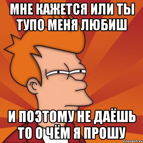 Мне кажется или ты тупо меня любиш и поэтому не даёшь то о чём я прошу, Мем Мне кажется или (Фрай Футурама)