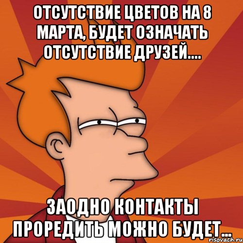 Отсутствие цветов на 8 марта, будет означать отсутствие друзей.... Заодно контакты проредить можно будет..., Мем Мне кажется или (Фрай Футурама)