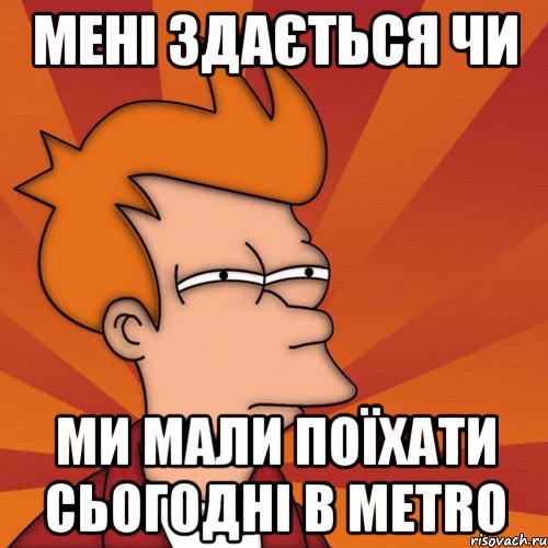 Мені здається чи ми мали поїхати сьогодні в METRO, Мем Мне кажется или (Фрай Футурама)