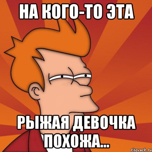 на кого-то эта рыжая девочка похожа..., Мем Мне кажется или (Фрай Футурама)
