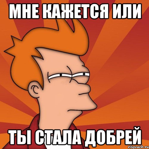 Мне кажется или Ты стала добрей, Мем Мне кажется или (Фрай Футурама)