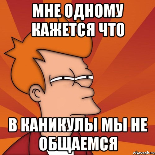 МНЕ ОДНОМУ КАЖЕТСЯ ЧТО В КАНИКУЛЫ МЫ НЕ ОБЩАЕМСЯ, Мем Мне кажется или (Фрай Футурама)